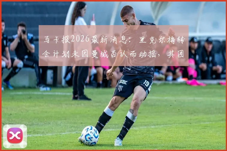 马卡报2026最新消息：里克尔梅转会计划未因曼城否认而动摇，其团队内部情绪稳定，球员未来去向分析