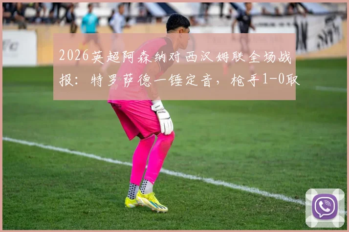 2026英超阿森纳对西汉姆联全场战报：特罗萨德一锤定音，枪手1-0取胜扩大积分榜领先优势至5分，附比赛关键数据与赛后分析