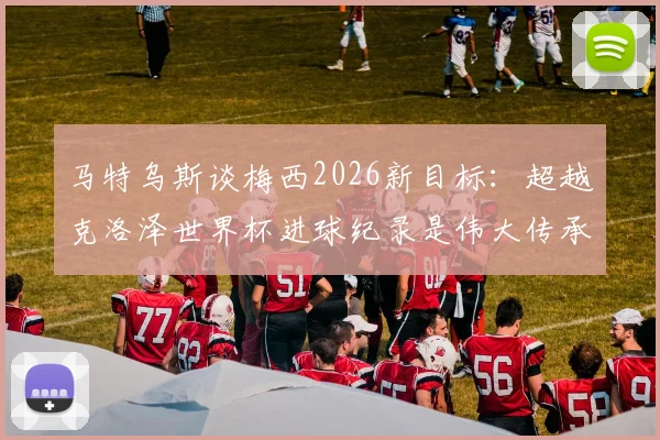 马特乌斯谈梅西2026新目标：超越克洛泽世界杯进球纪录是伟大传承，球迷完全接受