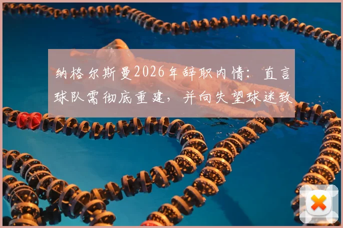 纳格尔斯曼2026年辞职内情：直言球队需彻底重建，并向失望球迷致歉，未来动向引关注