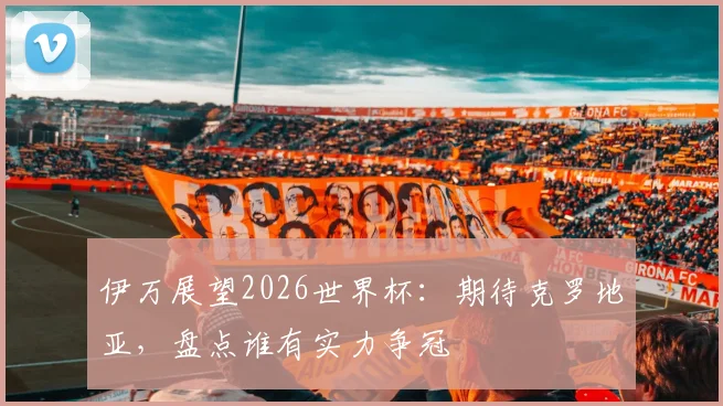伊万展望2026世界杯：期待克罗地亚，盘点谁有实力争冠