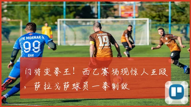 门将变拳王！西乙赛场现惊人互殴，萨拉戈萨球员一拳制敌