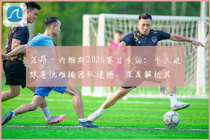 若昂·内维斯2026赛后专访：个人进球喜悦难掩团队遗憾，深度解析其技术特点与球队战术困境