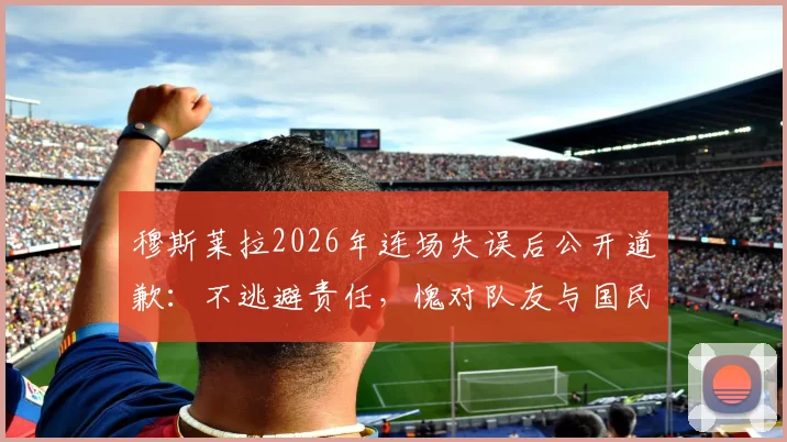 穆斯莱拉2026年连场失误后公开道歉：不逃避责任，愧对队友与国民，门将位置引热议