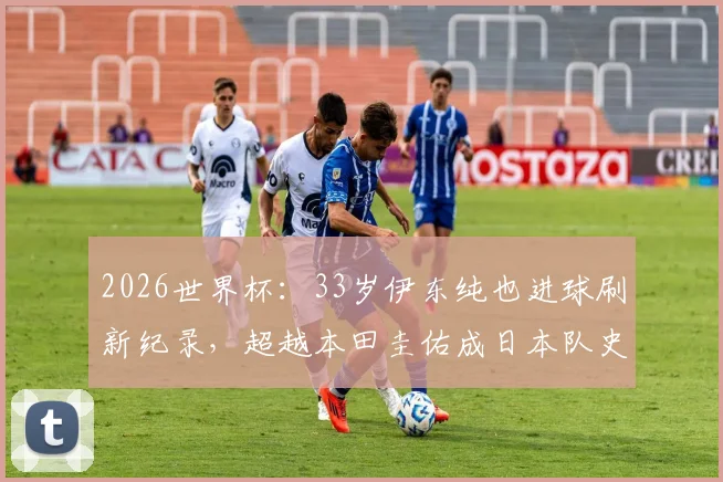 2026世界杯：33岁伊东纯也进球刷新纪录，超越本田圭佑成日本队史最年长进球者全回顾