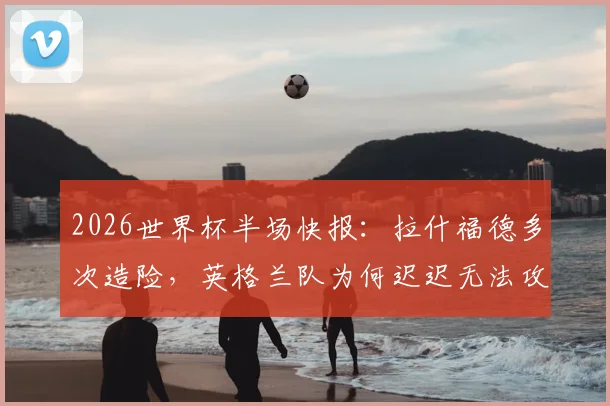 2026世界杯半场快报：拉什福德多次造险，英格兰队为何迟迟无法攻破巴拿马队球门？