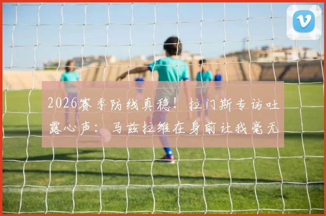 2026赛季防线真稳！拉门斯专访吐露心声：马兹拉维在身前让我毫无顾虑，与海文的搭档效果出众