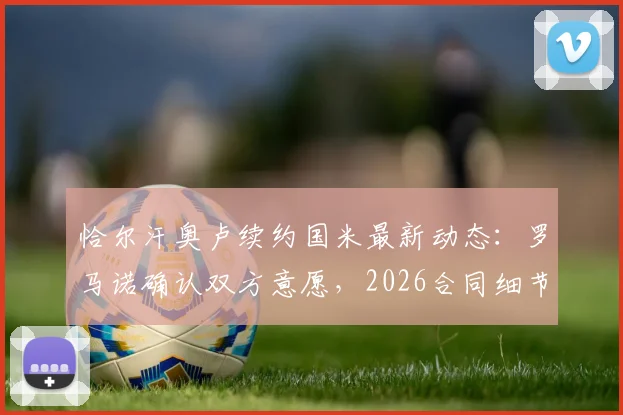 恰尔汗奥卢续约国米最新动态：罗马诺确认双方意愿，2026合同细节与薪资成焦点