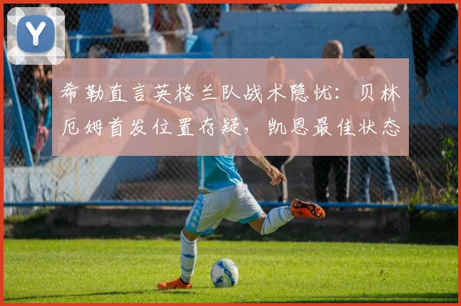 希勒直言英格兰队战术隐忧：贝林厄姆首发位置存疑，凯恩最佳状态或受影响