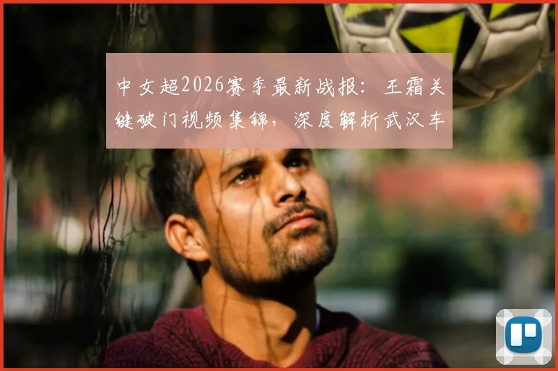 中女超2026赛季最新战报:王霜关键破门视频集锦,深度解析武汉车谷江大1-0战胜北京城建女足全过程