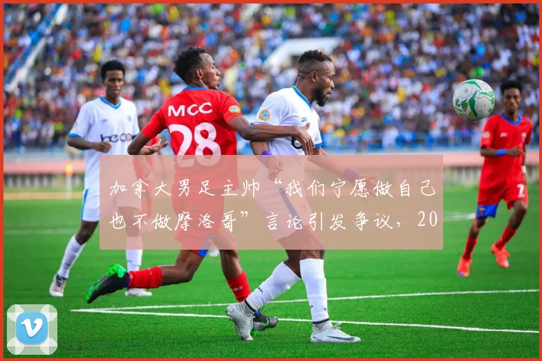 加拿大男足主帅“我们宁愿做自己也不做摩洛哥”言论引发争议，2026世界杯备战策略遭质疑