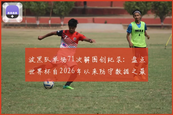 波黑队单场71次解围创纪录:盘点世界杯自2026年以来防守数据之最与战术启示