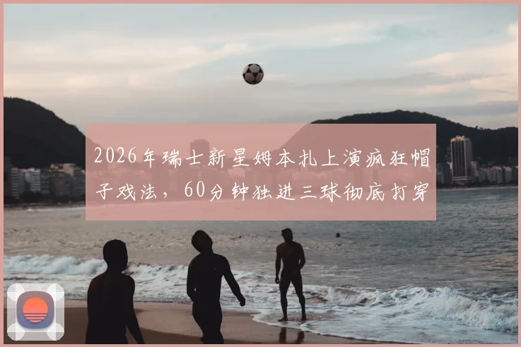 2026年瑞士新星姆本扎上演疯狂帽子戏法，60分钟独进三球彻底打穿浙江队后防，看数据回顾这神级表演