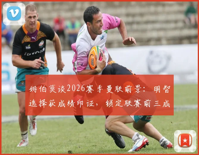 姆伯莫谈2026赛季曼联前景：明智选择获成绩印证，锁定联赛前三成核心目标