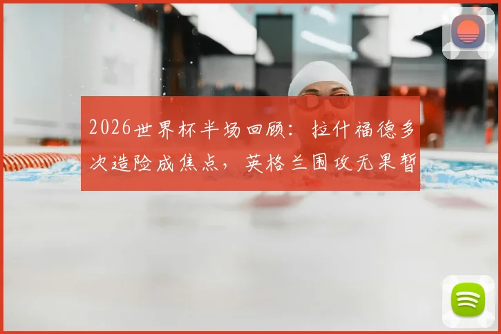 2026世界杯半场回顾：拉什福德多次造险成焦点，英格兰围攻无果暂平巴拿马