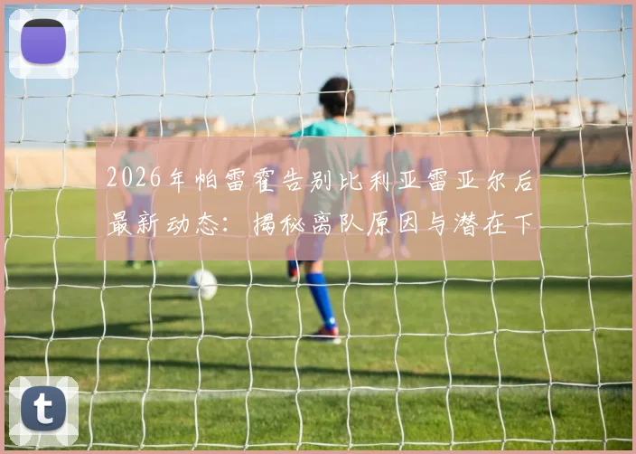 2026年帕雷霍告别比利亚雷亚尔后最新动态:揭秘离队原因与潜在下家,35岁老将坦言未考虑退役计划