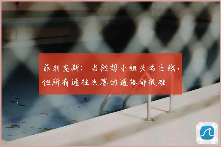 菲利克斯：当然想小组头名出线，但所有通往决赛的道路都很难