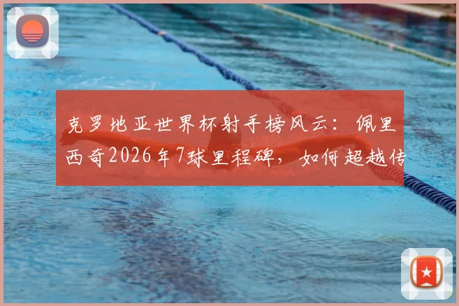 克罗地亚世界杯射手榜风云：佩里西奇2026年7球里程碑，如何超越传奇达沃·苏克登顶队史第一