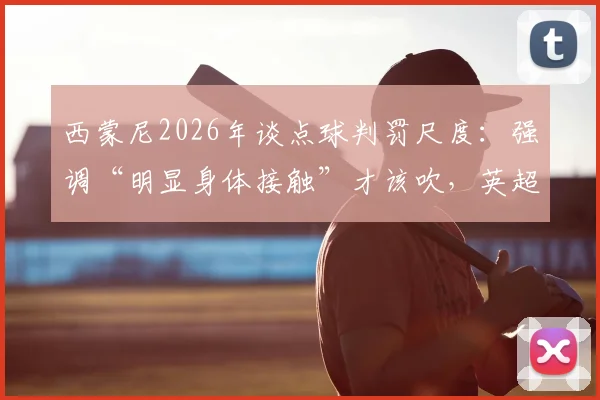 西蒙尼2026年谈点球判罚尺度：强调“明显身体接触”才该吹，英超西甲标准引热议，并关心阿尔瓦雷斯伤势