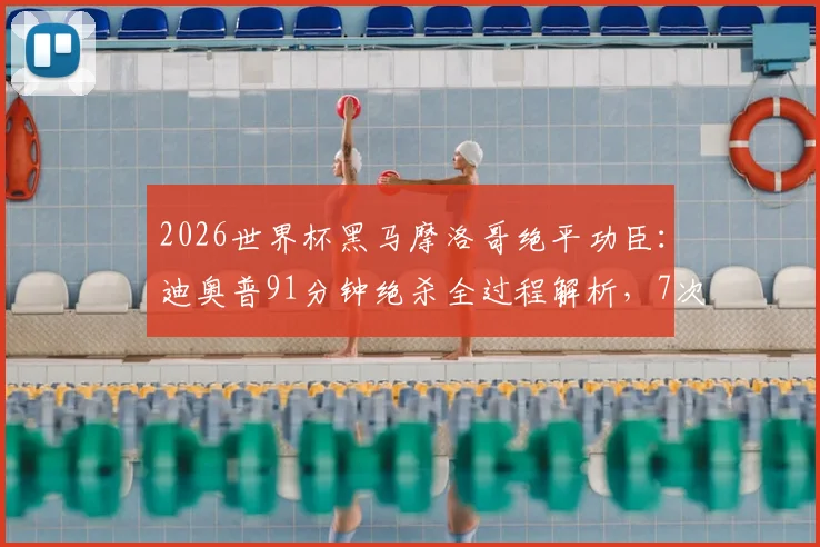 2026世界杯黑马摩洛哥绝平功臣：迪奥普91分钟绝杀全过程解析，7次解围奠定防线