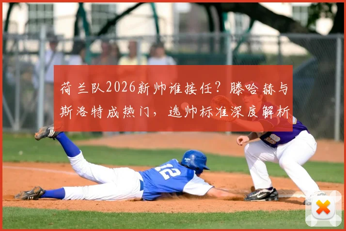 荷兰队2026新帅谁接任？滕哈赫与斯洛特成热门，选帅标准深度解析