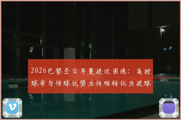 2026巴黎圣日耳曼进攻困境：高控球率与传球优势为何难转化为进球？深度解析得势不得分现象