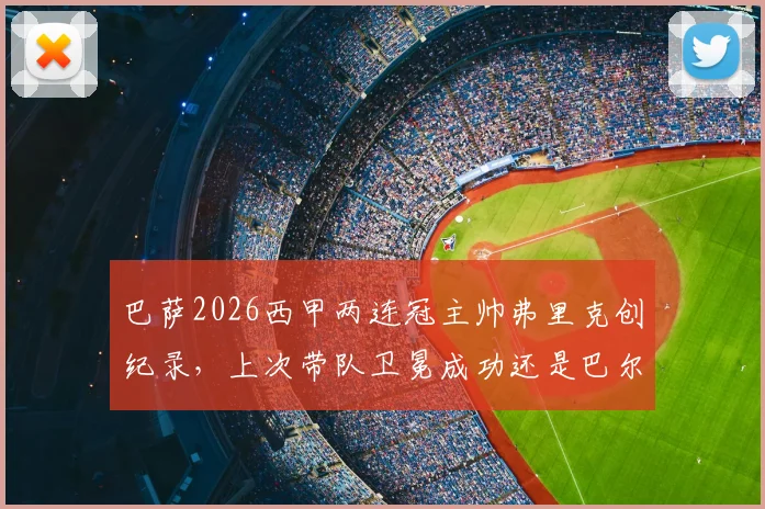 巴萨2026西甲两连冠主帅弗里克创纪录，上次带队卫冕成功还是巴尔韦德时代