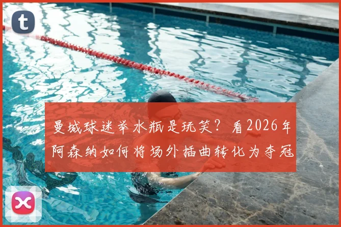 曼城球迷举水瓶是玩笑？看2026年阿森纳如何将场外插曲转化为夺冠动力