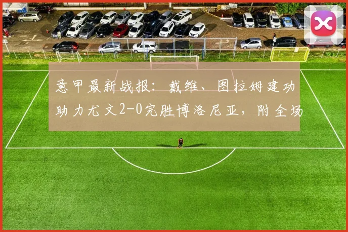 意甲最新战报：戴维、图拉姆建功助力尤文2-0完胜博洛尼亚，附全场技术统计与球员评分深度解读