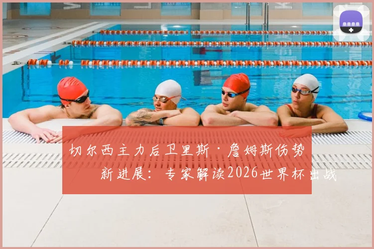 切尔西主力后卫里斯·詹姆斯伤势最新进展：专家解读2026世界杯出战前景及对英格兰队影响