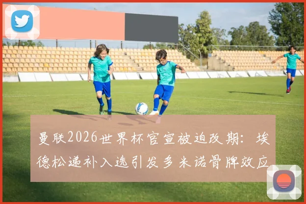 曼联2026世界杯官宣被迫改期：埃德松递补入选引发多米诺骨牌效应，曼晚披露幕后详情及影响评估