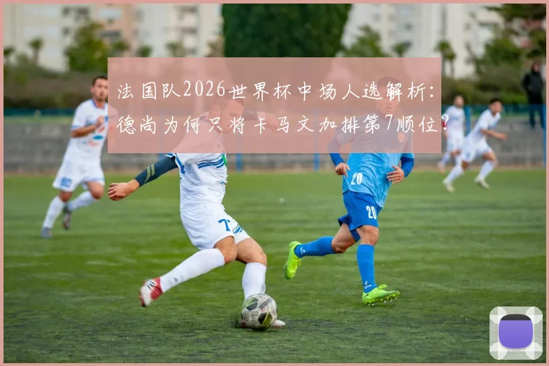 法国队2026世界杯中场人选解析：德尚为何只将卡马文加排第7顺位？皇马天才落选风险激增