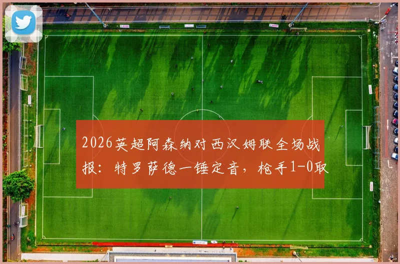 2026英超阿森纳对西汉姆联全场战报:特罗萨德一锤定音,枪手1-0取胜扩大积分榜领先优势至5分,附比赛关键数据与赛后分析
