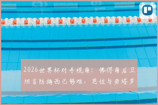 2026世界杯对手视角：佛得角后卫坦言防梅西已够难，恩佐与劳塔罗更让防线头疼