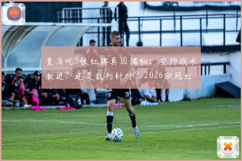 皇马吃5张红牌真因揭秘：安帅战术激进？还是裁判针对？2026欧冠红牌榜解析
