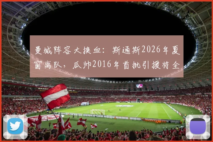 曼城阵容大换血：斯通斯2026年夏窗离队，瓜帅2016年首批引援将全部告别，背后原因与影响分析