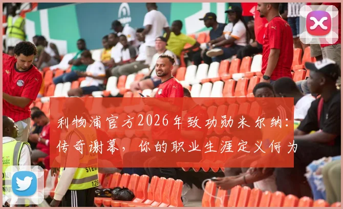 利物浦官方2026年致功勋米尔纳:传奇谢幕,你的职业生涯定义何为忠诚与卓越