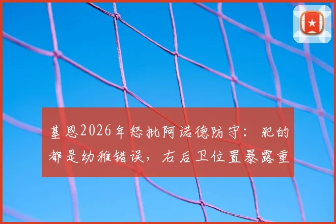 基恩2026年怒批阿诺德防守：犯的都是幼稚错误，右后卫位置暴露重大短板分析