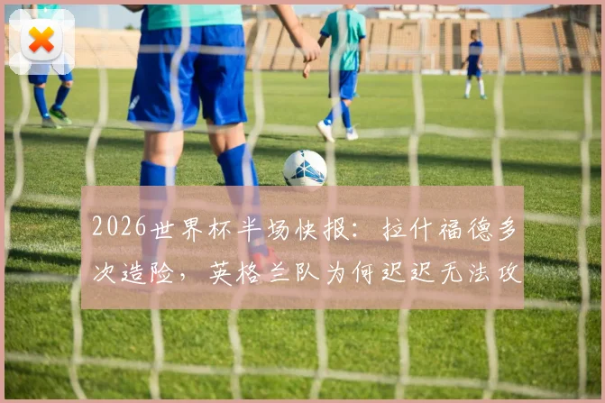 2026世界杯半场快报：拉什福德多次造险，英格兰队为何迟迟无法攻破巴拿马队球门？