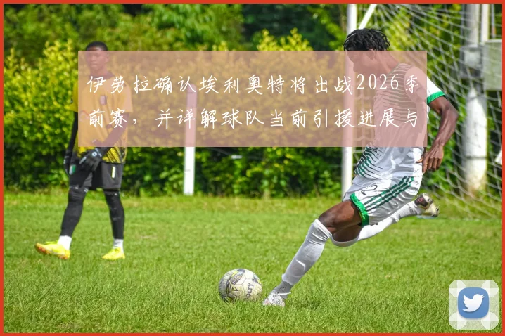 伊劳拉确认埃利奥特将出战2026季前赛，并详解球队当前引援进展与未来规划