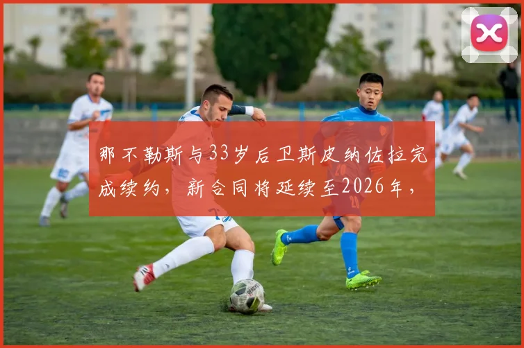 那不勒斯与33岁后卫斯皮纳佐拉完成续约，新合同将延续至2026年，具体细节解析