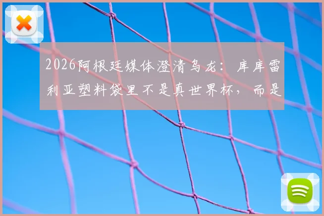2026阿根廷媒体澄清乌龙：库库雷利亚塑料袋里不是真世界杯，而是冠军奖杯乐高模型