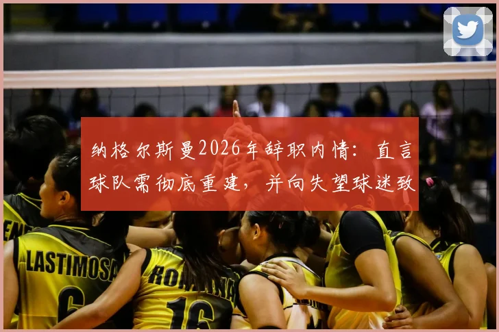 纳格尔斯曼2026年辞职内情：直言球队需彻底重建，并向失望球迷致歉，未来动向引关注
