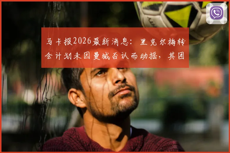 马卡报2026最新消息：里克尔梅转会计划未因曼城否认而动摇，其团队内部情绪稳定，球员未来去向分析