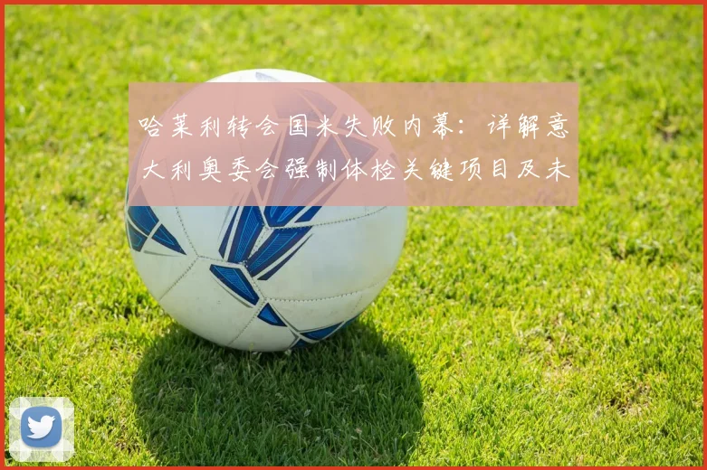 哈莱利转会国米失败内幕：详解意大利奥委会强制体检关键项目及未通过严重后果，罗马诺权威爆料解读