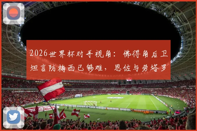 2026世界杯对手视角：佛得角后卫坦言防梅西已够难，恩佐与劳塔罗更让防线头疼