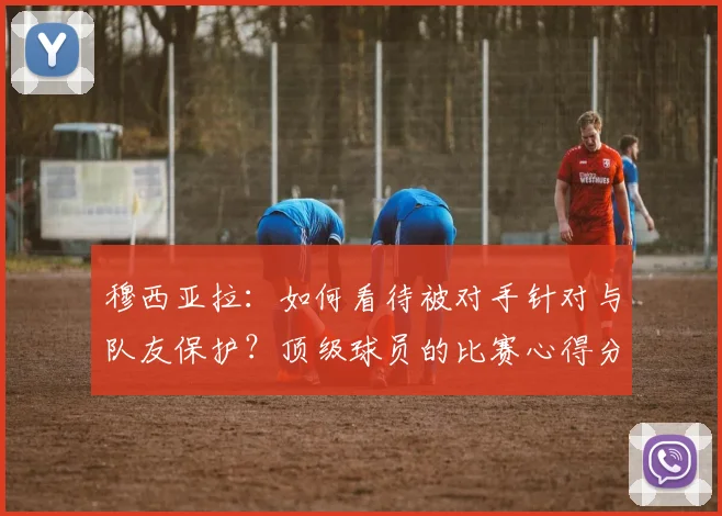 穆西亚拉:如何看待被对手针对与队友保护?顶级球员的比赛心得分享