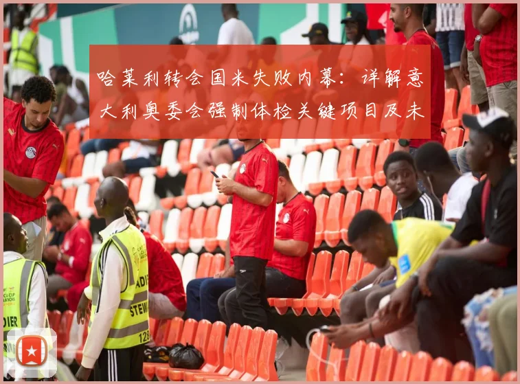 哈莱利转会国米失败内幕：详解意大利奥委会强制体检关键项目及未通过严重后果，罗马诺权威爆料解读