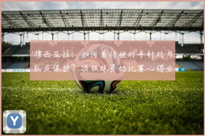 穆西亚拉：如何看待被对手针对与队友保护？顶级球员的比赛心得分享